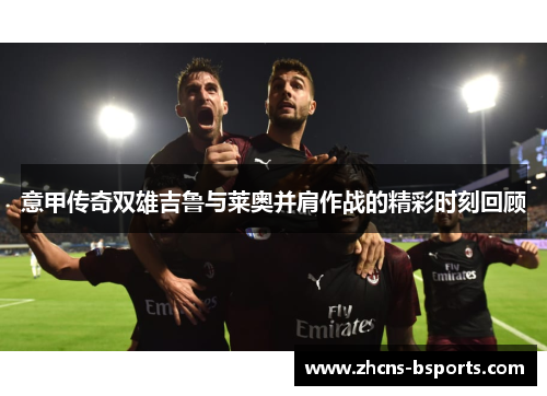 意甲传奇双雄吉鲁与莱奥并肩作战的精彩时刻回顾 意甲传奇双雄吉鲁与莱奥并肩作战的精彩时刻回顾