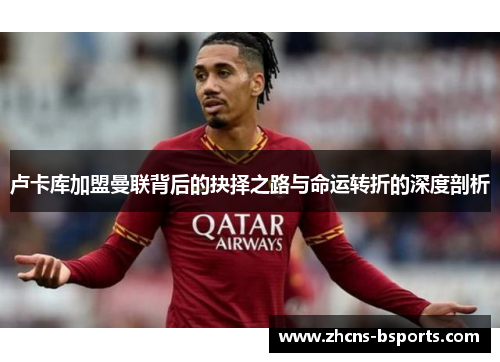 卢卡库加盟曼联背后的抉择之路与命运转折的深度剖析 卢卡库加盟曼联背后的抉择之路与命运转折的深度剖析