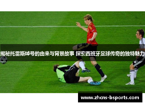 揭秘托雷斯绰号的由来与背景故事 探索西班牙足球传奇的独特魅力 揭秘托雷斯绰号的由来与背景故事 探索西班牙足球传奇的独特魅力