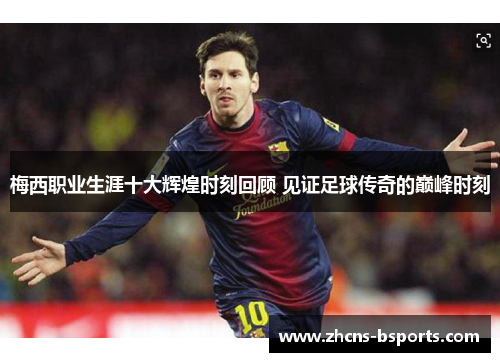 梅西职业生涯十大辉煌时刻回顾 见证足球传奇的巅峰时刻 梅西职业生涯十大辉煌时刻回顾 见证足球传奇的巅峰时刻