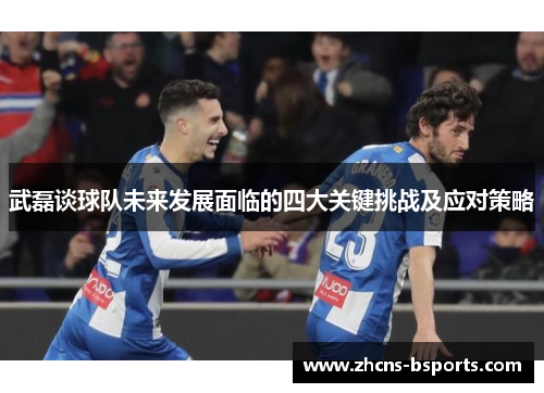 武磊谈球队未来发展面临的四大关键挑战及应对策略