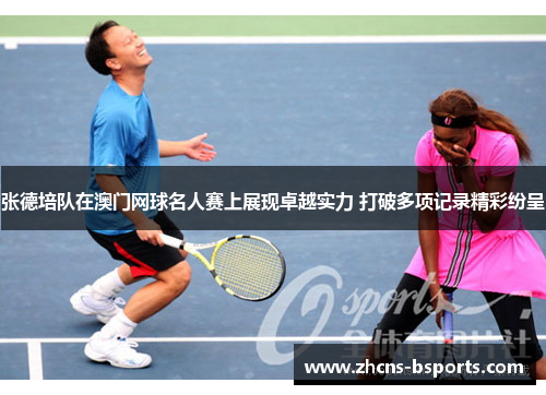 张德培队在澳门网球名人赛上展现卓越实力 打破多项记录精彩纷呈 张德培队在澳门网球名人赛上展现卓越实力 打破多项记录精彩纷呈