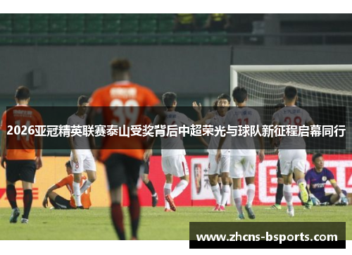 2026亚冠精英联赛泰山受奖背后中超荣光与球队新征程启幕同行