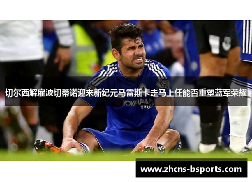 切尔西解雇波切蒂诺迎来新纪元马雷斯卡走马上任能否重塑蓝军荣耀 切尔西解雇波切蒂诺迎来新纪元马雷斯卡走马上任能否重塑蓝军荣耀