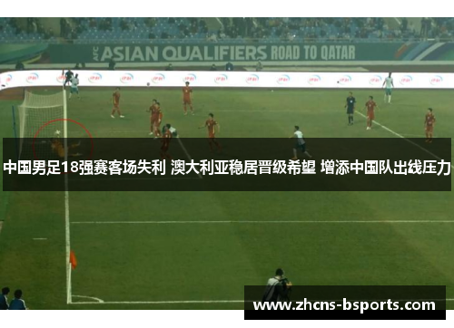 中国男足18强赛客场失利 澳大利亚稳居晋级希望 增添中国队出线压力